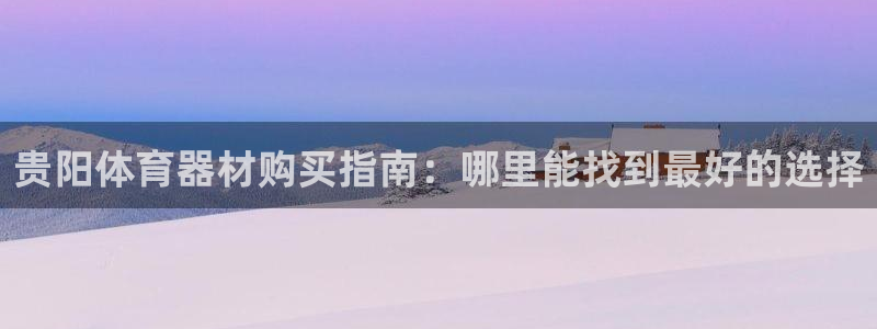 星奥娱乐怎么样：贵阳体育器材购买指南：哪里能找到最好